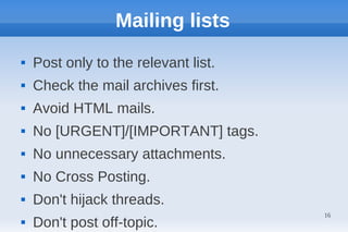 Mailing lists
   Post only to the relevant list.
   Check the mail archives first.
   Avoid HTML mails.
   No [URGENT]/[IMPORTANT] tags.
   No unnecessary attachments.
   No Cross Posting.
   Don't hijack threads.
                                      16
   Don't post off-topic.
 