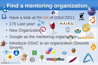 Find a mentoring organization..
   Have a look at the list of GSoC2011.
   175 Last year!
   New Organizations.
   Google as the mentoring organization.
   Introduce GSoC to an organization (Sounds
    Smart!).

                                                18
 