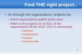 Find THE right project..
   Go through the organizations' projects list.
    – Some organizations publish pretty soon.
    – Refer to the projects list of 2011 of the
      organizations till the GSoC 2012 is announced.
             •   AbiWord
             •   PhpMyAdmin
             •   Kubuntu
             •   DocBook Wiki


                                                       19
 