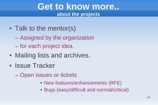 Get to know more..
                     about the projects

   Talk to the mentor(s)
    – Assigned by the organization
    – for each project idea.
   Mailing lists and archives.
   Issue Tracker
    – Open issues or tickets
             • New features/enhancements (RFE)
             • Bugs (easy/difficult and normal/critical)
                                                           20
 