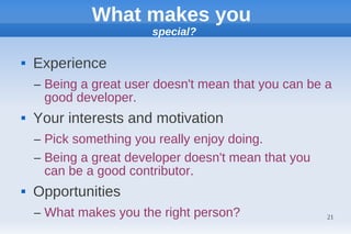 What makes you
                        special?

   Experience
    – Being a great user doesn't mean that you can be a
      good developer.
   Your interests and motivation
    – Pick something you really enjoy doing.
    – Being a great developer doesn't mean that you
      can be a good contributor.
   Opportunities
    – What makes you the right person?                21
 