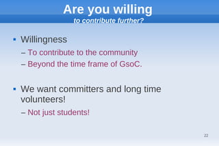 Are you willing
                   to contribute further?

   Willingness
    – To contribute to the community
    – Beyond the time frame of GsoC.

   We want committers and long time
    volunteers!
    – Not just students!

                                            22
 