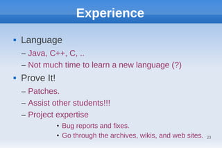 Experience
   Language
    – Java, C++, C, ..
    – Not much time to learn a new language (?)
   Prove It!
    – Patches.
    – Assist other students!!!
    – Project expertise
                • Bug reports and fixes.
                • Go through the archives, wikis, and web sites.   23
 