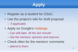 Apply
   Register as a student for GSoC.
   Use the project's wiki for draft proposal
    – if applicable.
   Apply on Google's melange.
    – Can edit later, till the last minute!
    – Get the mentors' opinions and improve.
   Check often for the mentors' comments
    – attend to them.                           27
 