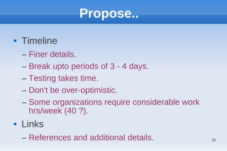 Propose..
   Timeline
    –   Finer details.
    –   Break upto periods of 3 - 4 days.
    –   Testing takes time.
    –   Don't be over-optimistic.
    –   Some organizations require considerable work
        hrs/week (40 ?).
   Links
    – References and additional details.               30
 