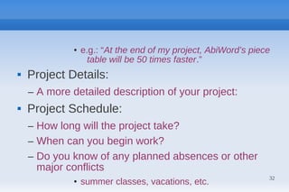• e.g.: “At the end of my project, AbiWord’s piece
                  table will be 50 times faster.”
   Project Details:
    – A more detailed description of your project:
   Project Schedule:
    – How long will the project take?
    – When can you begin work?
    – Do you know of any planned absences or other
      major conflicts
                                                               32
              • summer classes, vacations, etc.
 