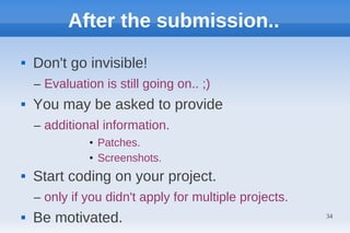 After the submission..
   Don't go invisible!
    – Evaluation is still going on.. ;)
   You may be asked to provide
    – additional information.
              • Patches.
              • Screenshots.
   Start coding on your project.
    – only if you didn't apply for multiple projects.
   Be motivated.                                       34
 