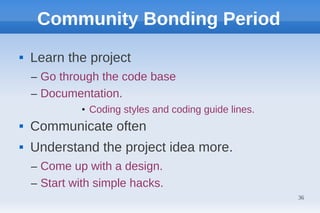 Community Bonding Period
   Learn the project
    – Go through the code base
    – Documentation.
             • Coding styles and coding guide lines.
   Communicate often
   Understand the project idea more.
    – Come up with a design.
    – Start with simple hacks.
                                                       36
 