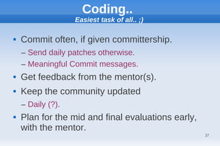 Coding..
                   Easiest task of all.. ;)

   Commit often, if given committership.
    – Send daily patches otherwise.
    – Meaningful Commit messages.
   Get feedback from the mentor(s).
   Keep the community updated
    – Daily (?).
   Plan for the mid and final evaluations early,
    with the mentor.
                                                    37
 