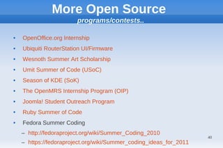More Open Source
                        programs/contests..

   OpenOffice.org Internship
   Ubiquiti RouterStation UI/Firmware
   Wesnoth Summer Art Scholarship
   Umit Summer of Code (USoC)
   Season of KDE (SoK)
   The OpenMRS Internship Program (OIP)
   Joomla! Student Outreach Program
   Ruby Summer of Code
   Fedora Summer Coding
    – http://fedoraproject.org/wiki/Summer_Coding_2010
                                                                    40
    – https://fedoraproject.org/wiki/Summer_coding_ideas_for_2011
 