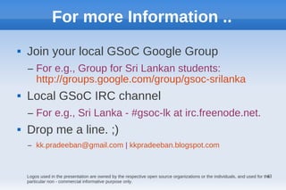 For more Information ..
   Join your local GSoC Google Group
    – For e.g., Group for Sri Lankan students:
      http://groups.google.com/group/gsoc-srilanka
   Local GSoC IRC channel
    – For e.g., Sri Lanka - #gsoc-lk at irc.freenode.net.
   Drop me a line. ;)
    – kk.pradeeban@gmail.com | kkpradeeban.blogspot.com



                                                                                                                            43
    Logos used in the presentation are owned by the respective open source organizations or the individuals, and used for the
    particular non - commercial informative purpose only.
 