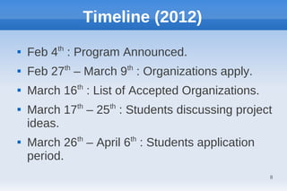 Timeline (2012)

    Feb 4th : Program Announced.
           th          th

    Feb 27 – March 9 : Organizations apply.
                th

    March 16 : List of Accepted Organizations.

    March 17th – 25th : Students discussing project
    ideas.

    March 26th – April 6th : Students application
    period.
                                                    8
 