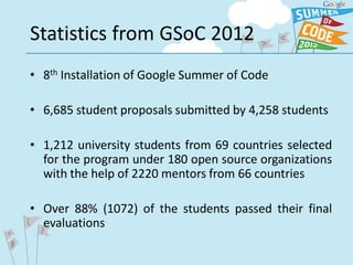 Statistics from GSoC 2012
• 8th Installation of Google Summer of Code

• 6,685 student proposals submitted by 4,258 students

• 1,212 university students from 69 countries selected
  for the program under 180 open source organizations
  with the help of 2220 mentors from 66 countries

• Over 88% (1072) of the students passed their final
  evaluations
 