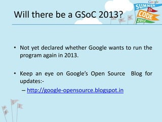Will there be a GSoC 2013?


• Not yet declared whether Google wants to run the
  program again in 2013.

• Keep an eye on Google’s Open Source Blog for
  updates:-
   – http://google-opensource.blogspot.in
 
