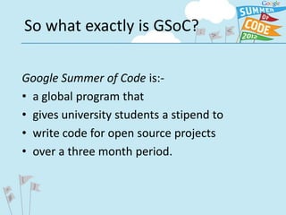 So what exactly is GSoC?

Google Summer of Code is:-
• a global program that
• gives university students a stipend to
• write code for open source projects
• over a three month period.
 