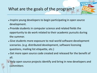 What are the goals of the program?

 Inspire young developers to begin participating in open source
  development.
 Provide students in computer science and related fields the


  opportunity to do work related to their academic pursuits during
  the summer.
 Give students more exposure to real-world software development


  scenarios. (e.g. distributed development, software licensing
  questions, mailing list etiquette, etc.)
 Get more open source code created and released for the benefit of


  all.
 Help open source projects identify and bring in new developers and


  committers
 