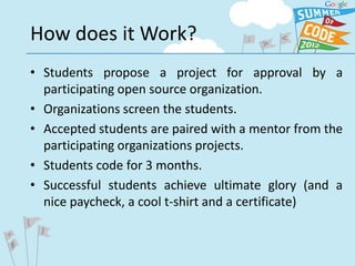 How does it Work?
• Students propose a project for approval by a
  participating open source organization.
• Organizations screen the students.
• Accepted students are paired with a mentor from the
  participating organizations projects.
• Students code for 3 months.
• Successful students achieve ultimate glory (and a
  nice paycheck, a cool t-shirt and a certificate)
 