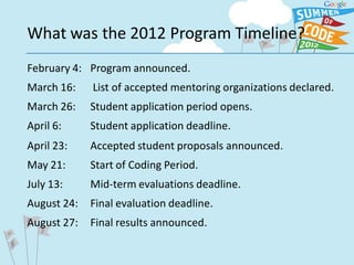What was the 2012 Program Timeline?
February 4: Program announced.
March 16:    List of accepted mentoring organizations declared.
March 26:    Student application period opens.
April 6:     Student application deadline.
April 23:    Accepted student proposals announced.
May 21:      Start of Coding Period.
July 13:     Mid-term evaluations deadline.
August 24:   Final evaluation deadline.
August 27:   Final results announced.
 