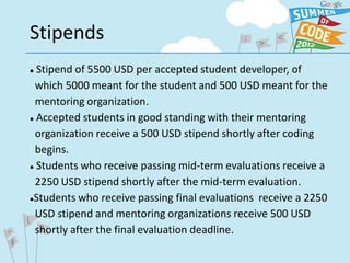 Stipends
 Stipend of 5500 USD per accepted student developer, of
 which 5000 meant for the student and 500 USD meant for the
 mentoring organization.
 Accepted students in good standing with their mentoring


 organization receive a 500 USD stipend shortly after coding
 begins.
 Students who receive passing mid-term evaluations receive a


 2250 USD stipend shortly after the mid-term evaluation.
Students who receive passing final evaluations receive a 2250


 USD stipend and mentoring organizations receive 500 USD
 shortly after the final evaluation deadline.
 