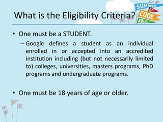 What is the Eligibility Criteria?
• One must be a STUDENT.
  – Google defines a student as an individual
    enrolled in or accepted into an accredited
    institution including (but not necessarily limited
    to) colleges, universities, masters programs, PhD
    programs and undergraduate programs.


• One must be 18 years of age or older.
 