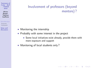 ƒummers of
gode £ fop
 E pyƒƒe
   PHIH
                           snvolvement of professors @˜eyond
   ylivier
   fergerD
                                                  mentorsA c
  „ele™om
  ƒud€—ris

sntrodu™tion
Purpose
Foreword
sde—s —nd
dis™ussion     ˆ   Monitoring the internship

               ˆ   Probably with some interest in the project

                     ˆ   Some local initiatives exist already, provide them with
                         more exposure and support
               ˆ   Monitoring of local students only ?
 