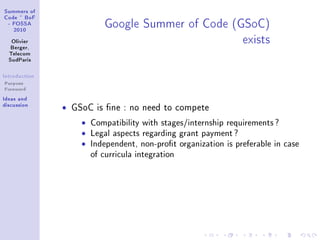 ƒummers of
gode £ fop
 E pyƒƒe
   PHIH
                            qoogle ƒummer of gode @qƒogA
   ylivier
   fergerD
                                                    exists
  „ele™om
  ƒud€—ris

sntrodu™tion
Purpose
Foreword
sde—s —nd
dis™ussion
               ˆ   GSoC is ne : no need to compete

                     ˆ   Compatibility with stages/internship requirements ?
                     ˆ   Legal aspects regarding grant payment ?
                     ˆ   Independent, non-prot organization is preferable in case
                         of curricula integration
 
