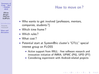 ƒummers of
gode £ fop
 E pyƒƒe
   PHIH
                                                row to move on c
   ylivier
   fergerD
  „ele™om
  ƒud€—ris
               ˆ   Who wants to get involved (professors, mentors,
sntrodu™tion
Purpose            companies, students ?)
Foreword
sde—s —nd      ˆ   Which time frame ?
dis™ussion
               ˆ   Which rules ?

               ˆ   What cost ?

               ˆ   Potential start at System@tic cluster's GTLL special
                   interest group on FLOSS

                     ˆ   Active support from IRILL : free software research and
                         innovation initiative of INRIA, UPMC (P6), UPD (P7)
                     ˆ   Considering experiment with Android-related projects
 