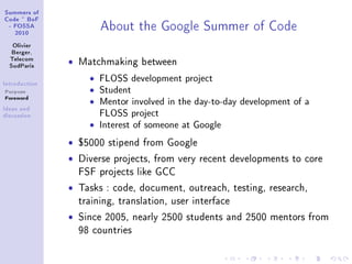 ƒummers of
gode £ fop
 E pyƒƒe
   PHIH
                         e˜out the qoogle ƒummer of gode
   ylivier
   fergerD
  „ele™om
  ƒud€—ris     ˆ   Matchmaking between

sntrodu™tion
                     ˆ   FLOSS development project
Purpose              ˆ   Student
Foreword
                     ˆ   Mentor involved in the day-to-day development of a
sde—s —nd
dis™ussion               FLOSS project
                     ˆ   Interest of someone at Google
               ˆ   $5000 stipend from Google

               ˆ   Diverse projects, from very recent developments to core
                   FSF projects like GCC

               ˆ   Tasks : code, document, outreach, testing, research,
                   training, translation, user interface

               ˆ   Since 2005, nearly 2500 students and 2500 mentors from
                   98 countries
 