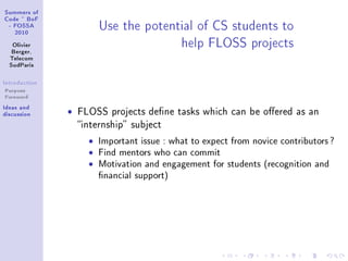 ƒummers of
gode £ fop
 E pyƒƒe
   PHIH
                         …se the potenti—l of gƒ students to
   ylivier
   fergerD
                                       help pvyƒƒ proje™ts
  „ele™om
  ƒud€—ris

sntrodu™tion
Purpose
Foreword
sde—s —nd
dis™ussion     ˆ   FLOSS projects dene tasks which can be oered as an
                   internship subject

                     ˆ   Important issue : what to expect from novice contributors ?
                     ˆ   Find mentors who can commit
                     ˆ   Motivation and engagement for students (recognition and
                         nancial support)
 