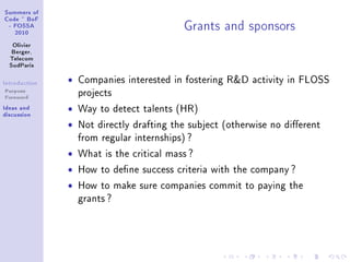 ƒummers of
gode £ fop
 E pyƒƒe
   PHIH
                                            qr—nts —nd sponsors
   ylivier
   fergerD
  „ele™om
  ƒud€—ris

sntrodu™tion   ˆ   Companies interested in fostering RD activity in FLOSS
Purpose            projects
Foreword
sde—s —nd      ˆ   Way to detect talents (HR)
dis™ussion
               ˆ   Not directly drafting the subject (otherwise no dierent
                   from regular internships) ?

               ˆ   What is the critical mass ?

               ˆ   How to dene success criteria with the company ?

               ˆ   How to make sure companies commit to paying the
                   grants ?
 