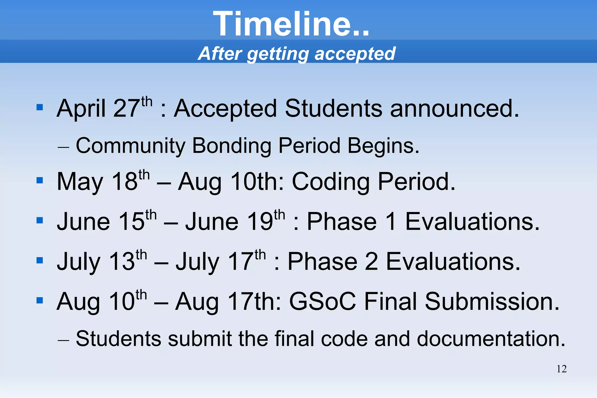 12
Timeline..
After getting accepted

April 27th
: Accepted Students announced.
– Community Bonding Period Begins.

May 18th
– Aug 10th: Coding Period.

June 15th
– June 19th
: Phase 1 Evaluations.

July 13th
– July 17th
: Phase 2 Evaluations.

Aug 10th
– Aug 17th: GSoC Final Submission.
– Students submit the final code and documentation.
 