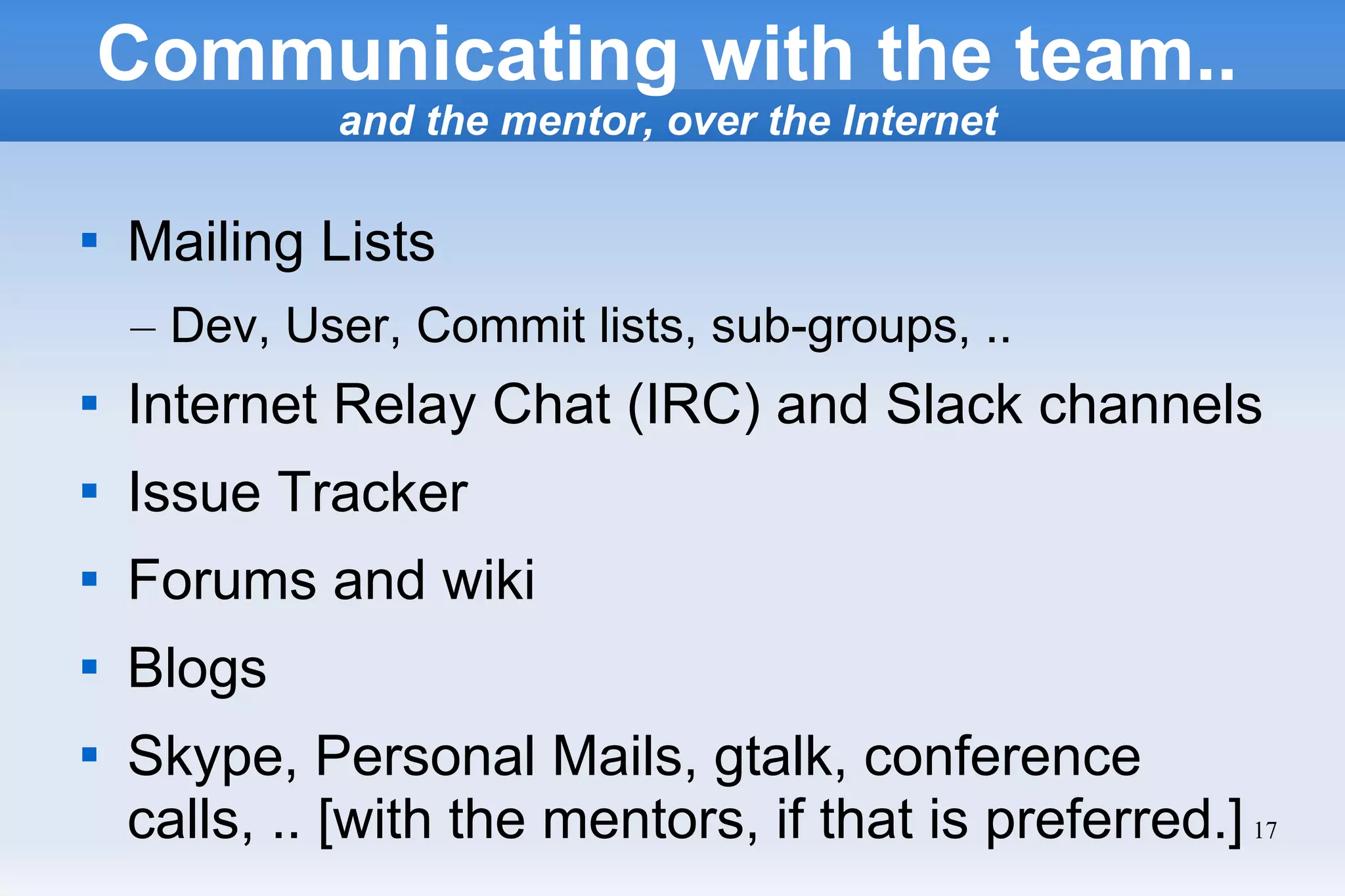17

Mailing Lists
– Dev, User, Commit lists, sub-groups, ..

Internet Relay Chat (IRC) and Slack channels

Issue Tracker

Forums and wiki

Blogs

Skype, Personal Mails, gtalk, conference
calls, .. [with the mentors, if that is preferred.]
Communicating with the team..
and the mentor, over the Internet
 