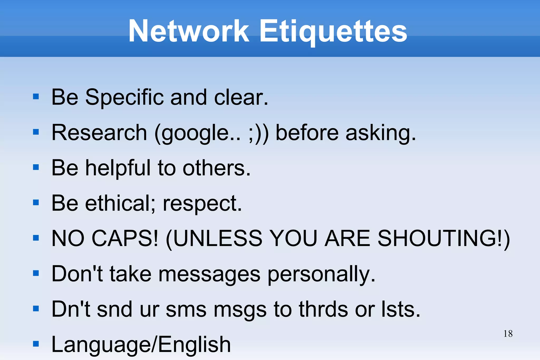 18
Network Etiquettes

Be Specific and clear.

Research (google.. ;)) before asking.

Be helpful to others.

Be ethical; respect.

NO CAPS! (UNLESS YOU ARE SHOUTING!)

Don't take messages personally.

Dn't snd ur sms msgs to thrds or lsts.

Language/English
 