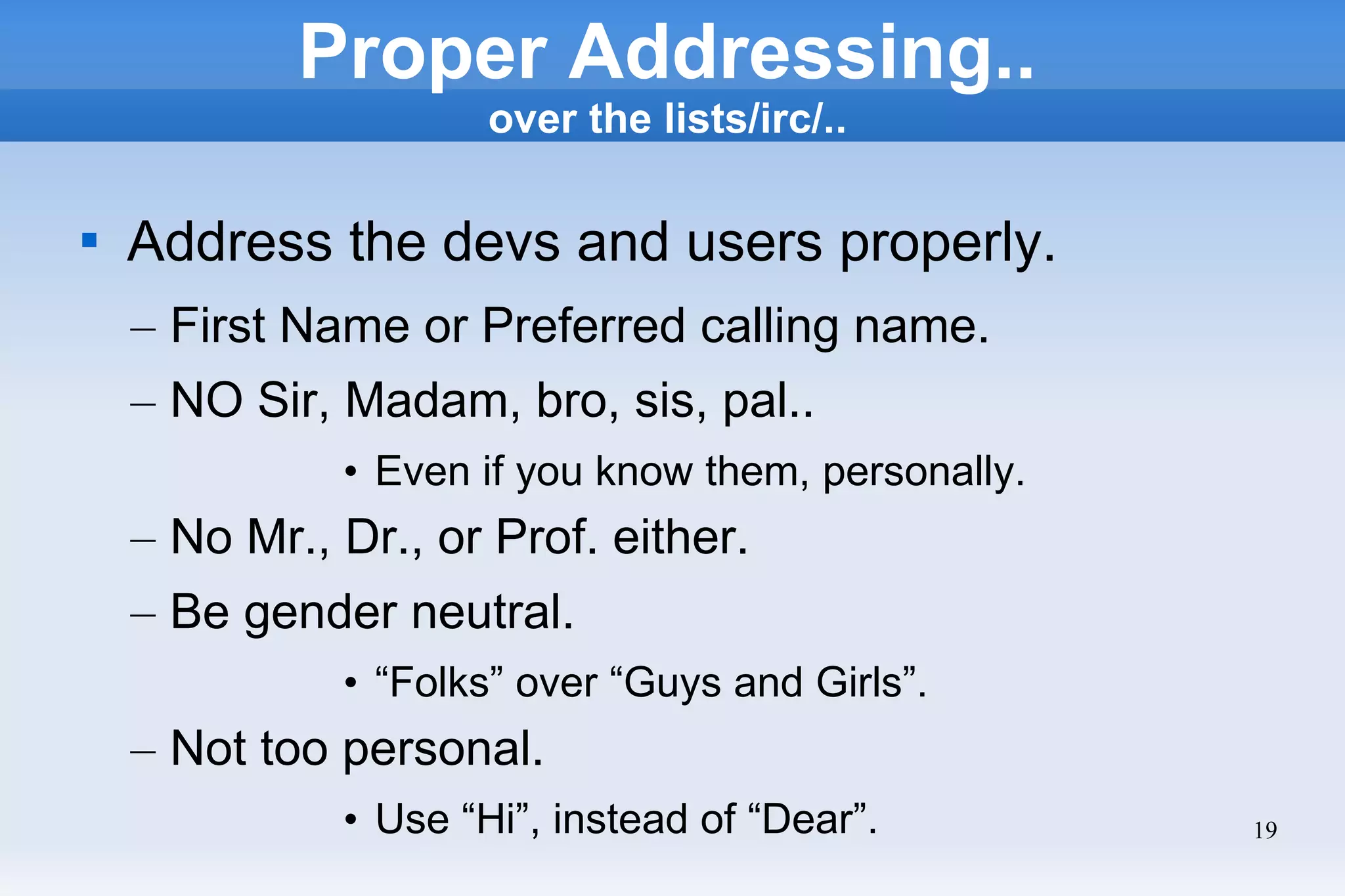 19
Proper Addressing..
over the lists/irc/..

Address the devs and users properly.
– First Name or Preferred calling name.
– NO Sir, Madam, bro, sis, pal..
• Even if you know them, personally.
– No Mr., Dr., or Prof. either.
– Be gender neutral.
• “Folks” over “Guys and Girls”.
– Not too personal.
• Use “Hi”, instead of “Dear”.
 