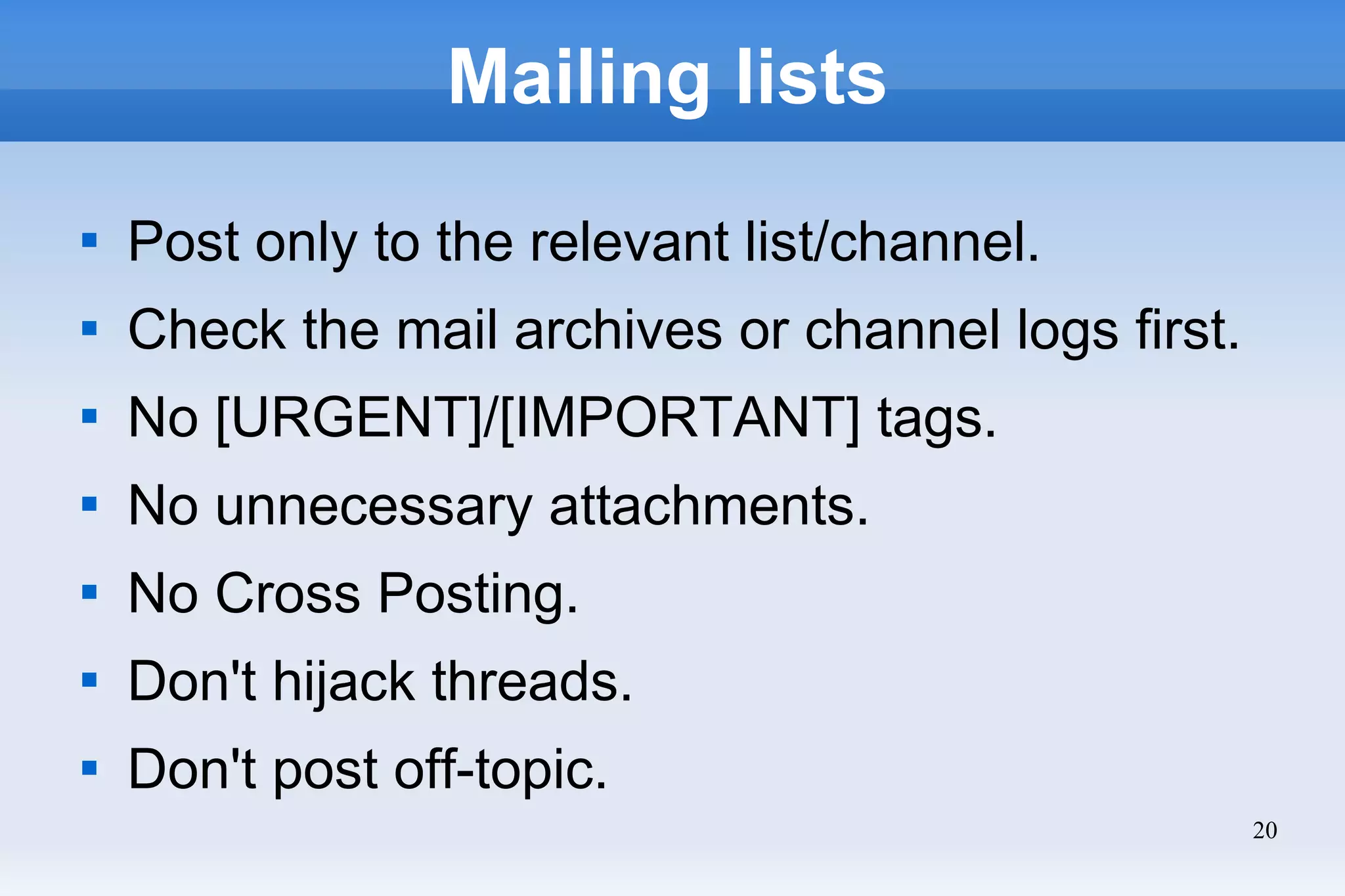 20
Mailing lists

Post only to the relevant list/channel.

Check the mail archives or channel logs first.

No [URGENT]/[IMPORTANT] tags.

No unnecessary attachments.

No Cross Posting.

Don't hijack threads.

Don't post off-topic.
 