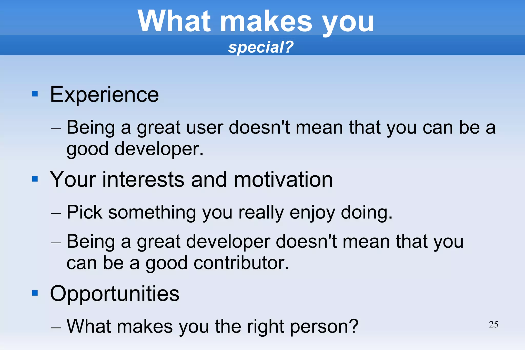 25
What makes you
special?

Experience
– Being a great user doesn't mean that you can be a
good developer.

Your interests and motivation
– Pick something you really enjoy doing.
– Being a great developer doesn't mean that you
can be a good contributor.

Opportunities
– What makes you the right person?
 