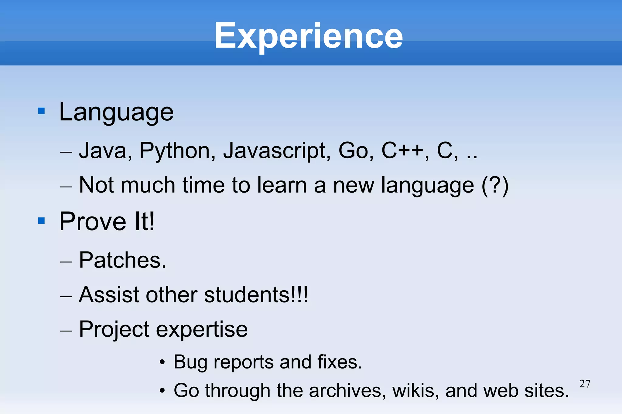 27
Experience

Language
– Java, Python, Javascript, Go, C++, C, ..
– Not much time to learn a new language (?)

Prove It!
– Patches.
– Assist other students!!!
– Project expertise
• Bug reports and fixes.
• Go through the archives, wikis, and web sites.
 