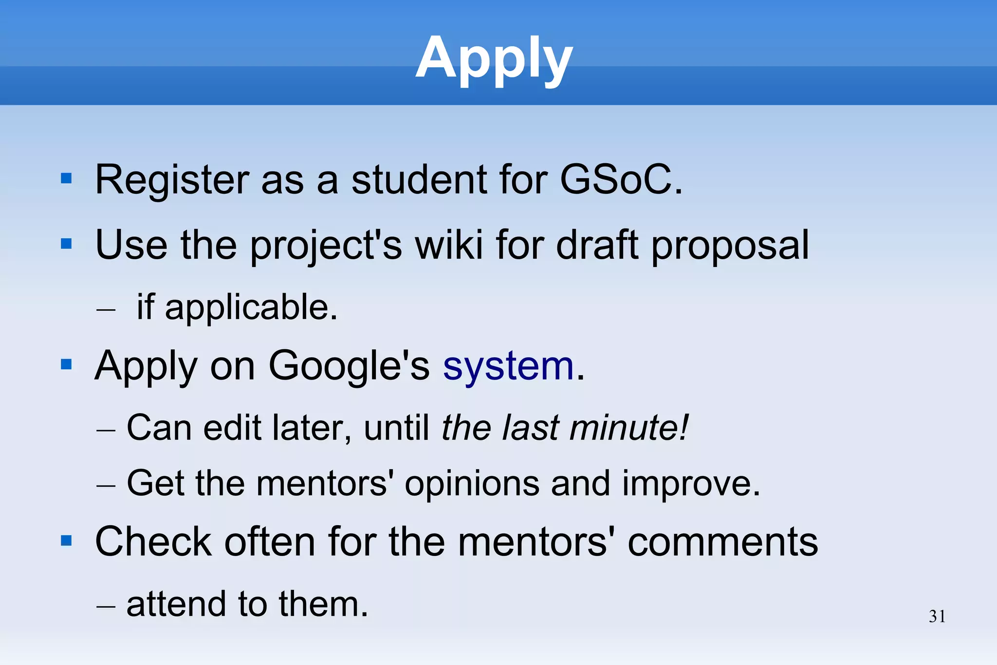 31
Apply

Register as a student for GSoC.

Use the project's wiki for draft proposal
– if applicable.

Apply on Google's system.
– Can edit later, until the last minute!
– Get the mentors' opinions and improve.

Check often for the mentors' comments
– attend to them.
 