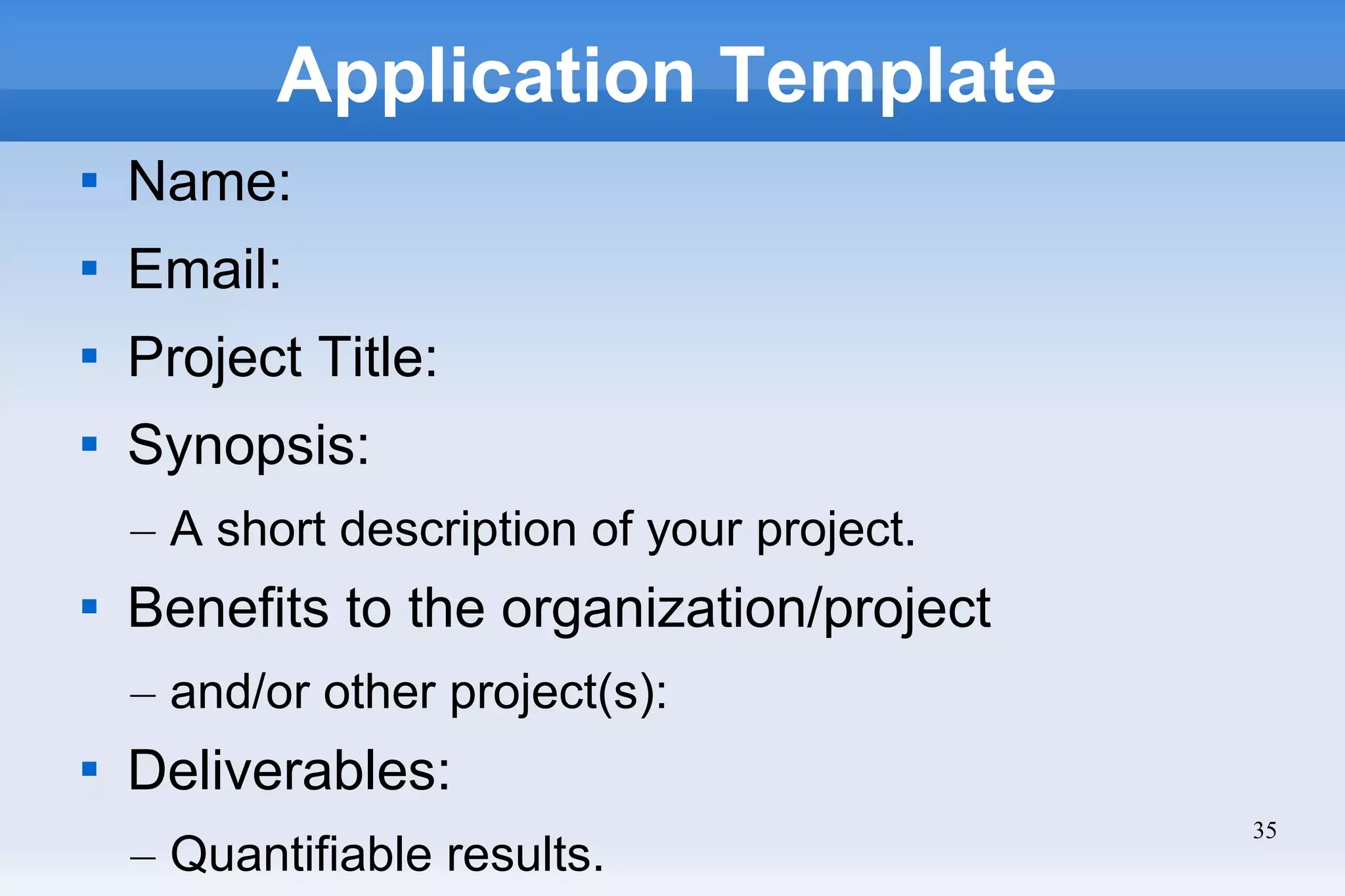 35
Application Template

Name:

Email:

Project Title:

Synopsis:
– A short description of your project.

Benefits to the organization/project
– and/or other project(s):

Deliverables:
– Quantifiable results.
 