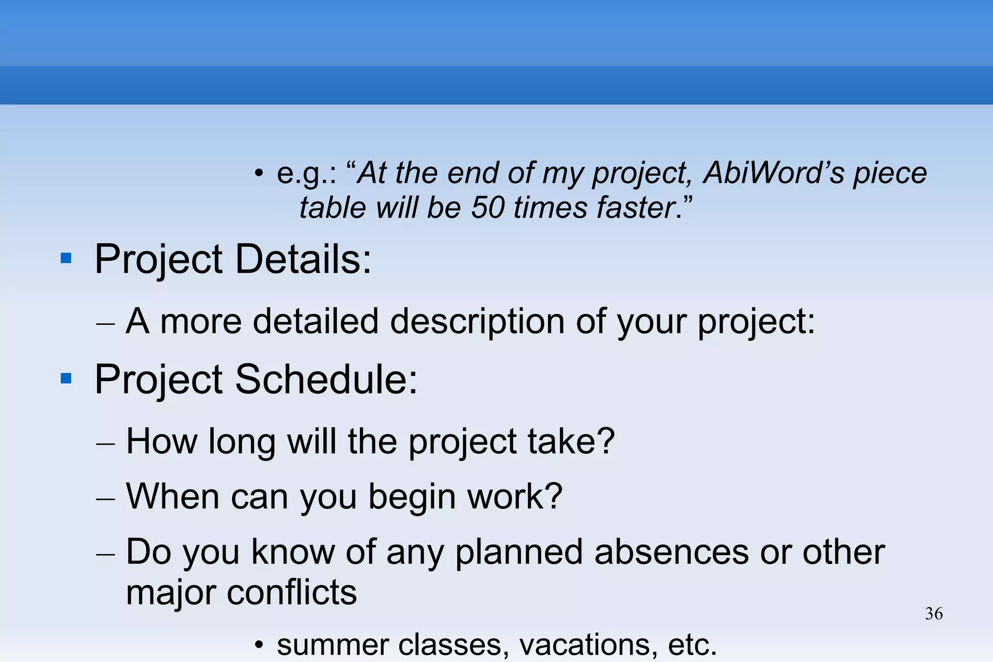 36
• e.g.: “At the end of my project, AbiWord’s piece
table will be 50 times faster.”

Project Details:
– A more detailed description of your project:

Project Schedule:
– How long will the project take?
– When can you begin work?
– Do you know of any planned absences or other
major conflicts
• summer classes, vacations, etc.
 