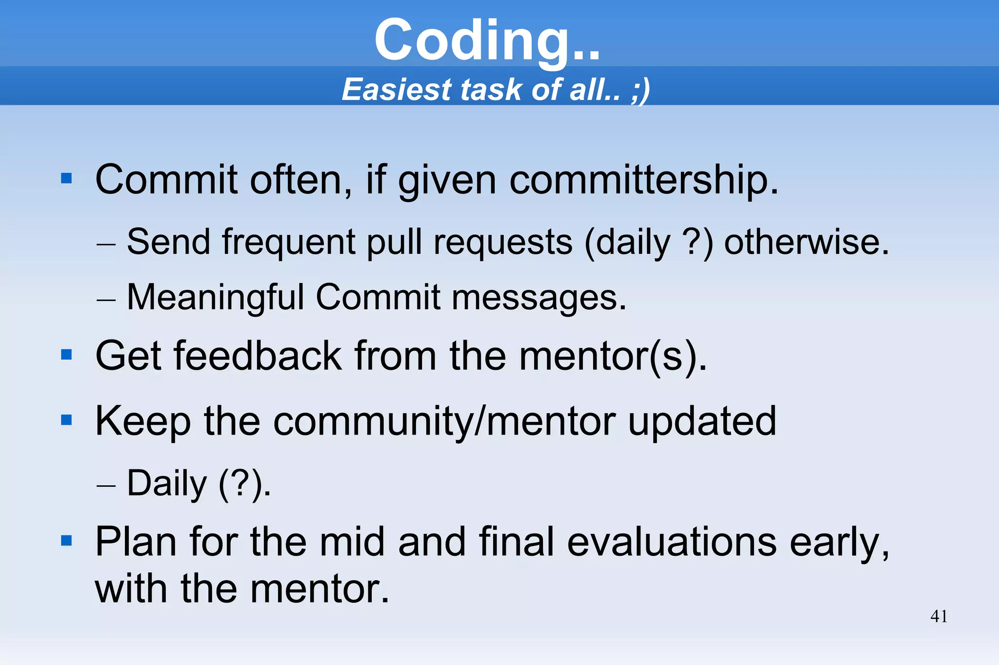 41
Coding..
Easiest task of all.. ;)

Commit often, if given committership.
– Send frequent pull requests (daily ?) otherwise.
– Meaningful Commit messages.

Get feedback from the mentor(s).

Keep the community/mentor updated
– Daily (?).

Plan for the mid and final evaluations early,
with the mentor.
 