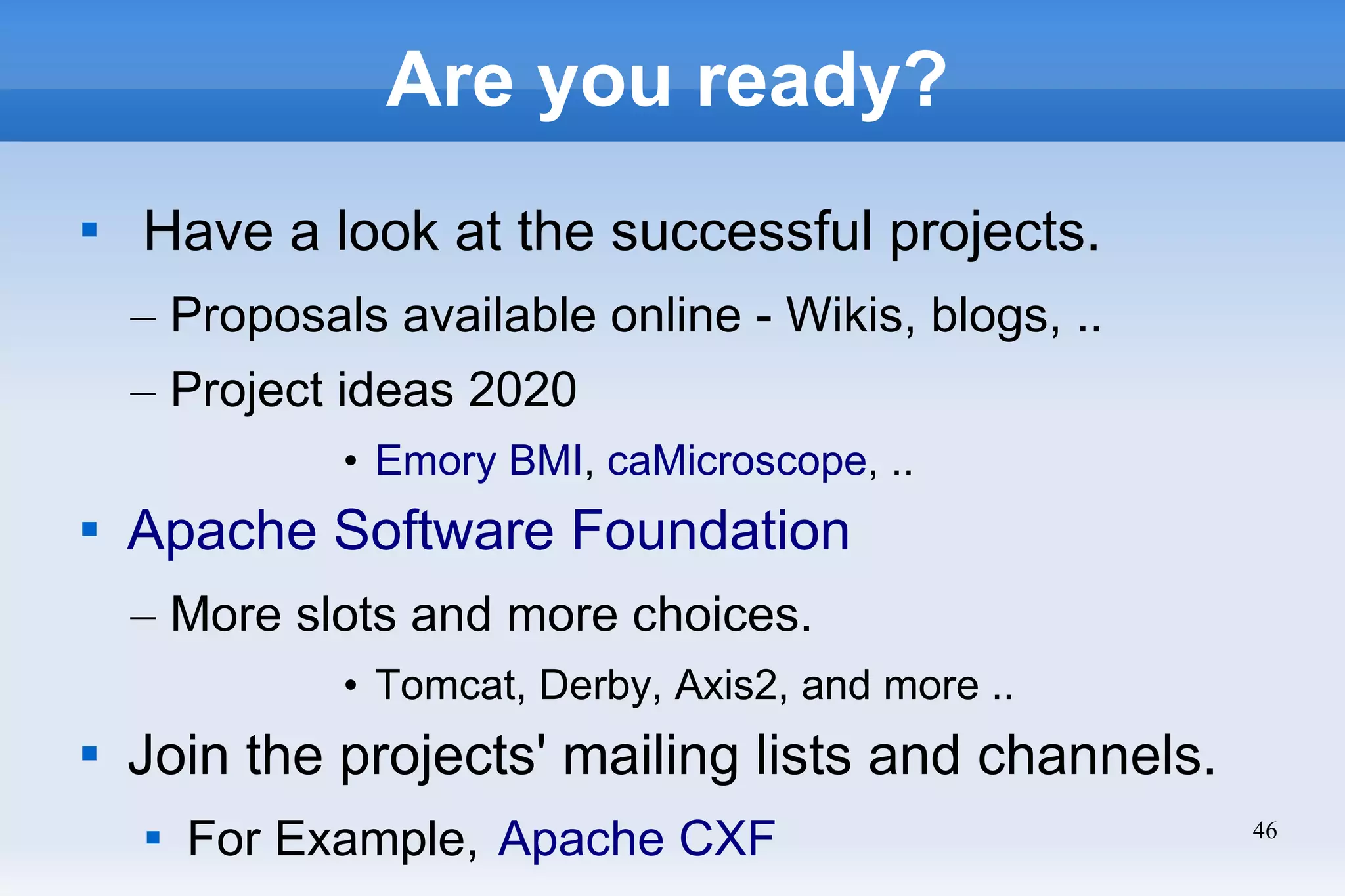 46
Are you ready?

Have a look at the successful projects.
– Proposals available online - Wikis, blogs, ..
– Project ideas 2020
• Emory BMI, caMicroscope, ..

Apache Software Foundation
– More slots and more choices.
• Tomcat, Derby, Axis2, and more ..

Join the projects' mailing lists and channels.

For Example, Apache CXF
 