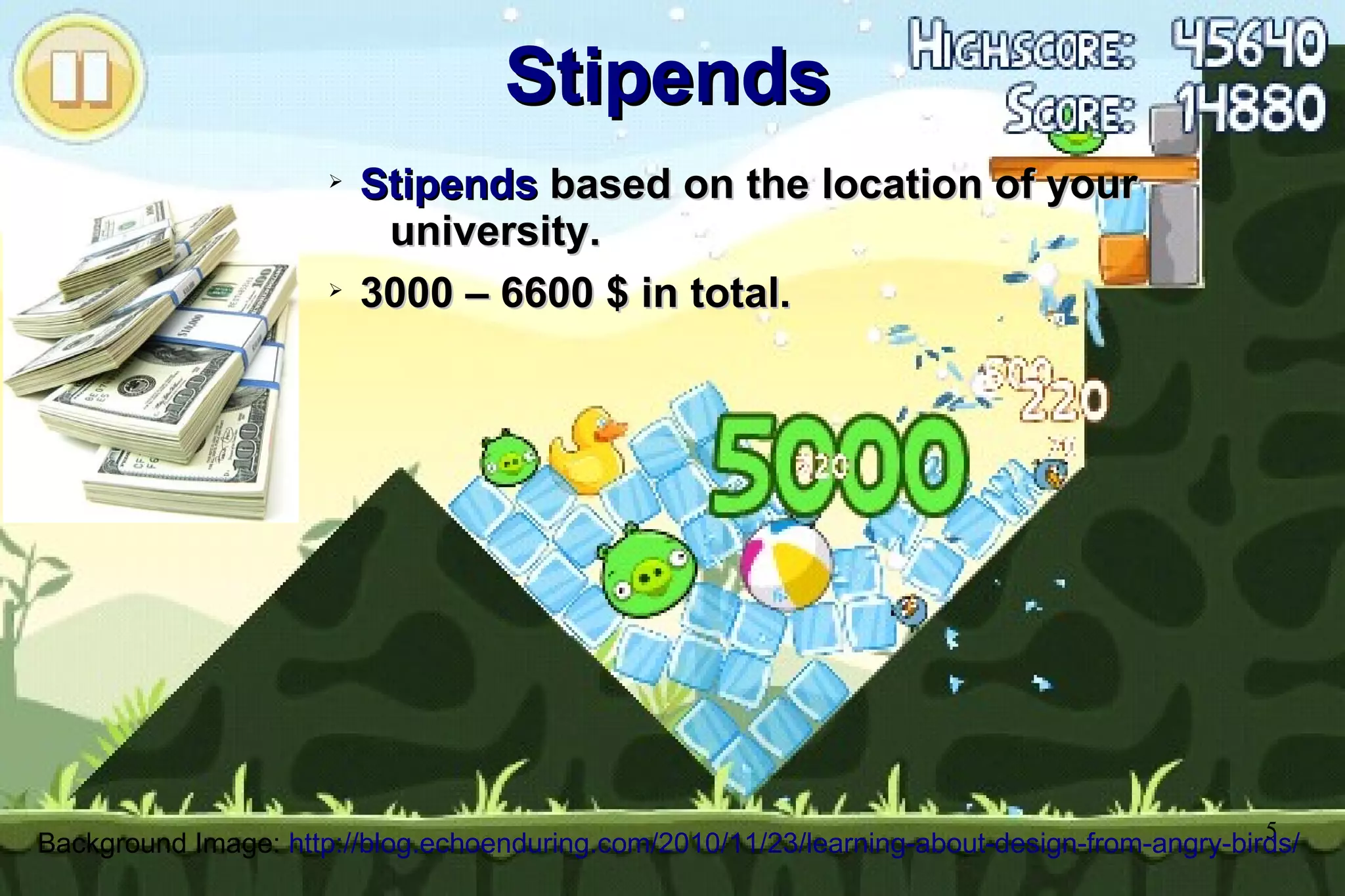5
StipendsStipends
➢
StipendsStipends based on the location of yourbased on the location of your
university.university.
➢
3000 – 6600 $ in total.3000 – 6600 $ in total.
Background Image: http://blog.echoenduring.com/2010/11/23/learning-about-design-from-angry-birds/
 