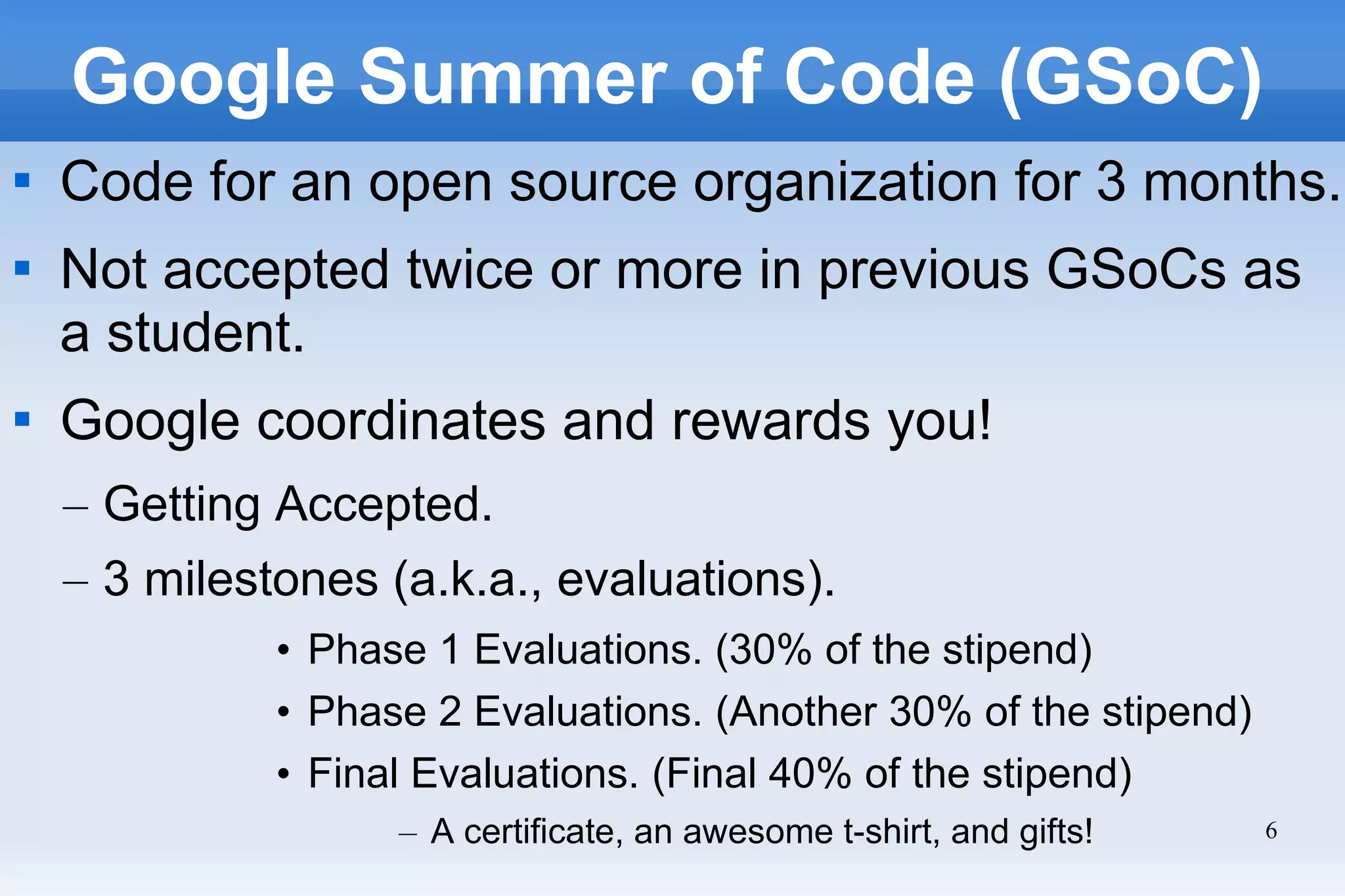 6
Google Summer of Code (GSoC)

Code for an open source organization for 3 months.

Not accepted twice or more in previous GSoCs as
a student.

Google coordinates and rewards you!
– Getting Accepted.
– 3 milestones (a.k.a., evaluations).
• Phase 1 Evaluations. (30% of the stipend)
• Phase 2 Evaluations. (Another 30% of the stipend)
• Final Evaluations. (Final 40% of the stipend)
– A certificate, an awesome t-shirt, and gifts!
 