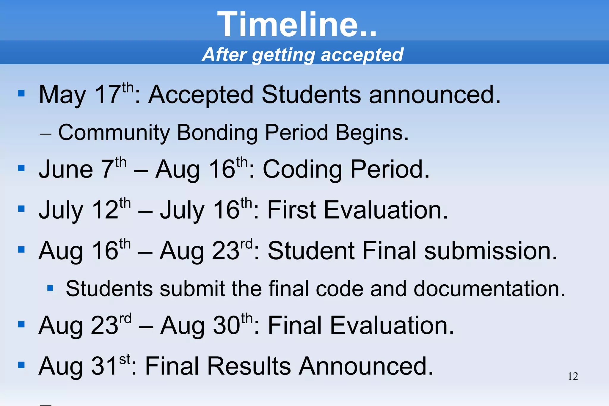 12
Timeline..
After getting accepted

May 17th
: Accepted Students announced.
– Community Bonding Period Begins.

June 7th
– Aug 16th
: Coding Period.

July 12th
– July 16th
: First Evaluation.

Aug 16th
– Aug 23rd
: Student Final submission.

Students submit the final code and documentation.

Aug 23rd
– Aug 30th
: Final Evaluation.

Aug 31st
: Final Results Announced.
 