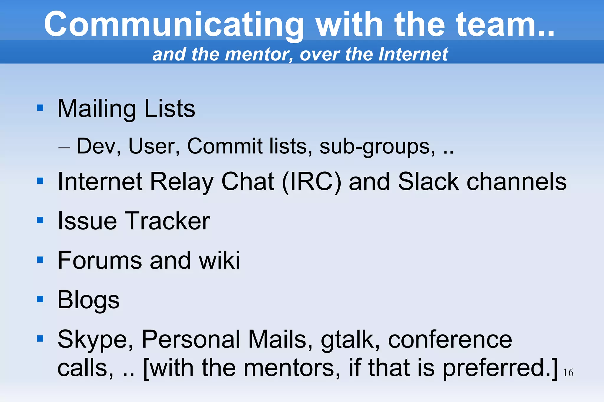 16

Mailing Lists
– Dev, User, Commit lists, sub-groups, ..

Internet Relay Chat (IRC) and Slack channels

Issue Tracker

Forums and wiki

Blogs

Skype, Personal Mails, gtalk, conference
calls, .. [with the mentors, if that is preferred.]
Communicating with the team..
and the mentor, over the Internet
 