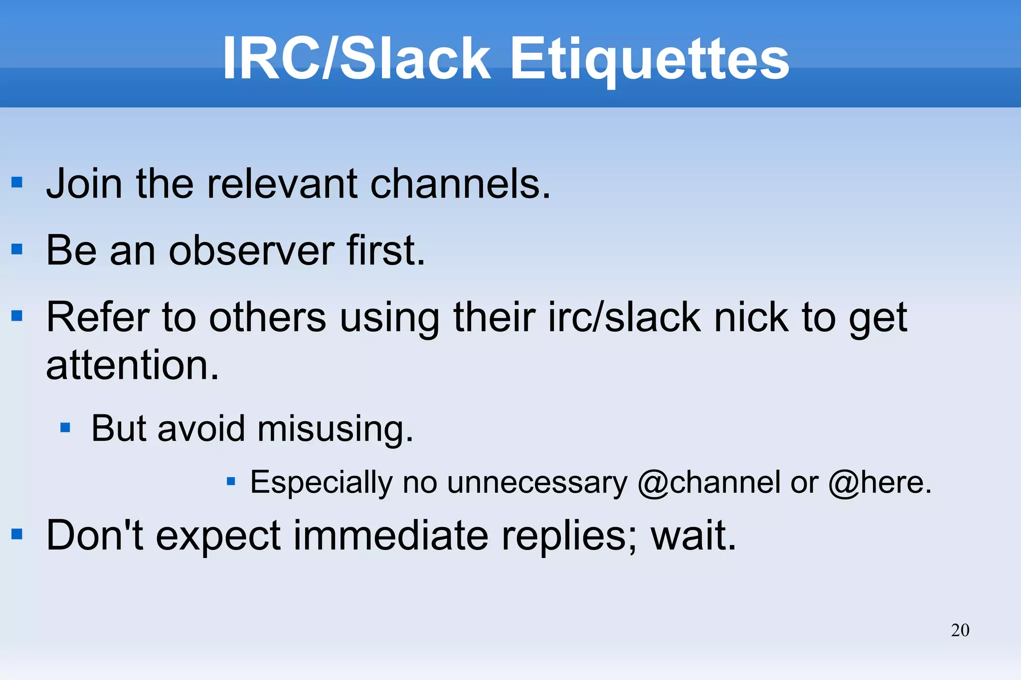 20
IRC/Slack Etiquettes

Join the relevant channels.

Be an observer first.

Refer to others using their irc/slack nick to get
attention.

But avoid misusing.

Especially no unnecessary @channel or @here.

Don't expect immediate replies; wait.
 