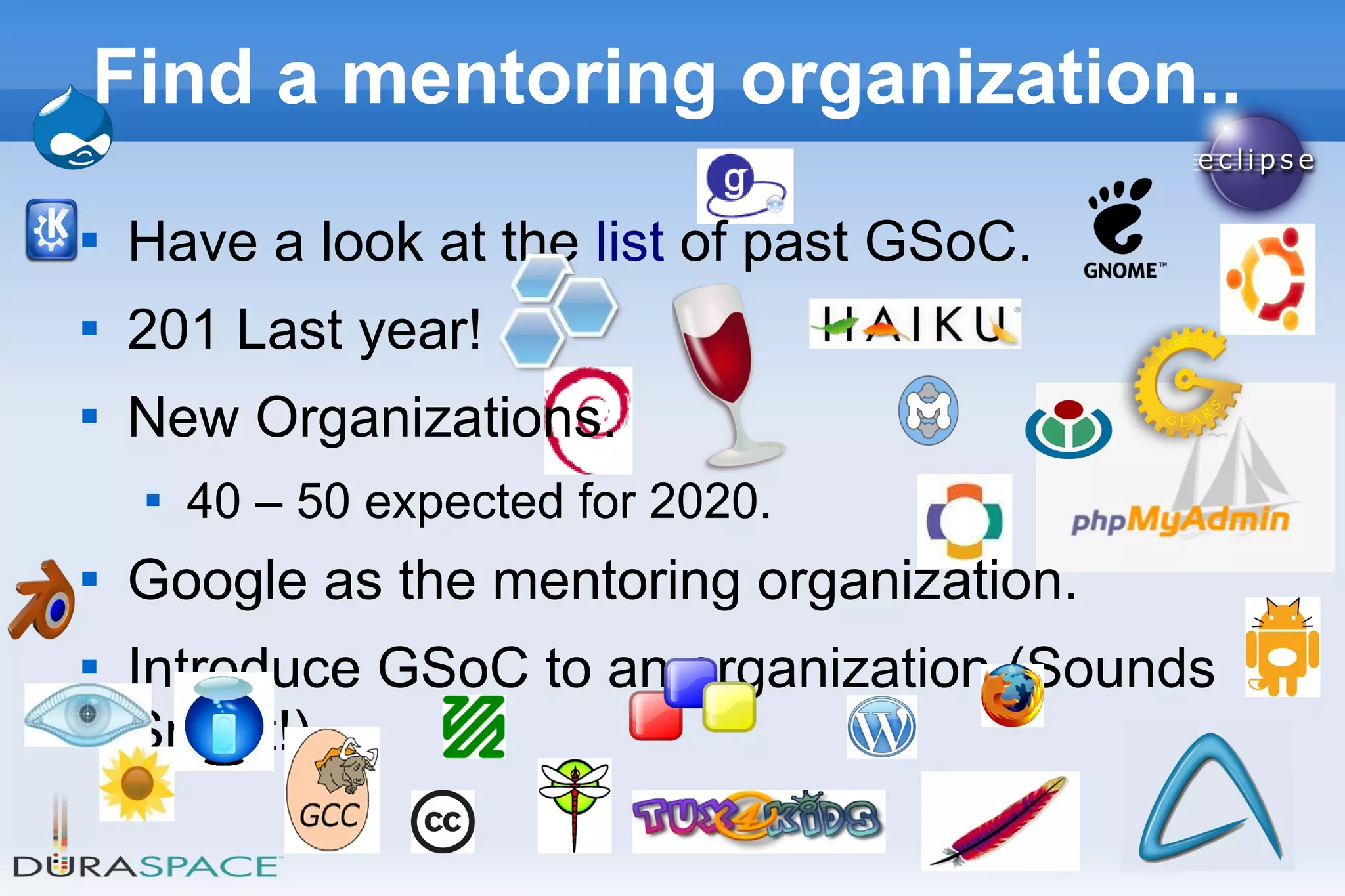 21
Find a mentoring organization..

Have a look at the list of past GSoC.

201 Last year!

New Organizations.

40 – 50 expected for 2020.

Google as the mentoring organization.

Introduce GSoC to an organization (Sounds
Smart!).
 