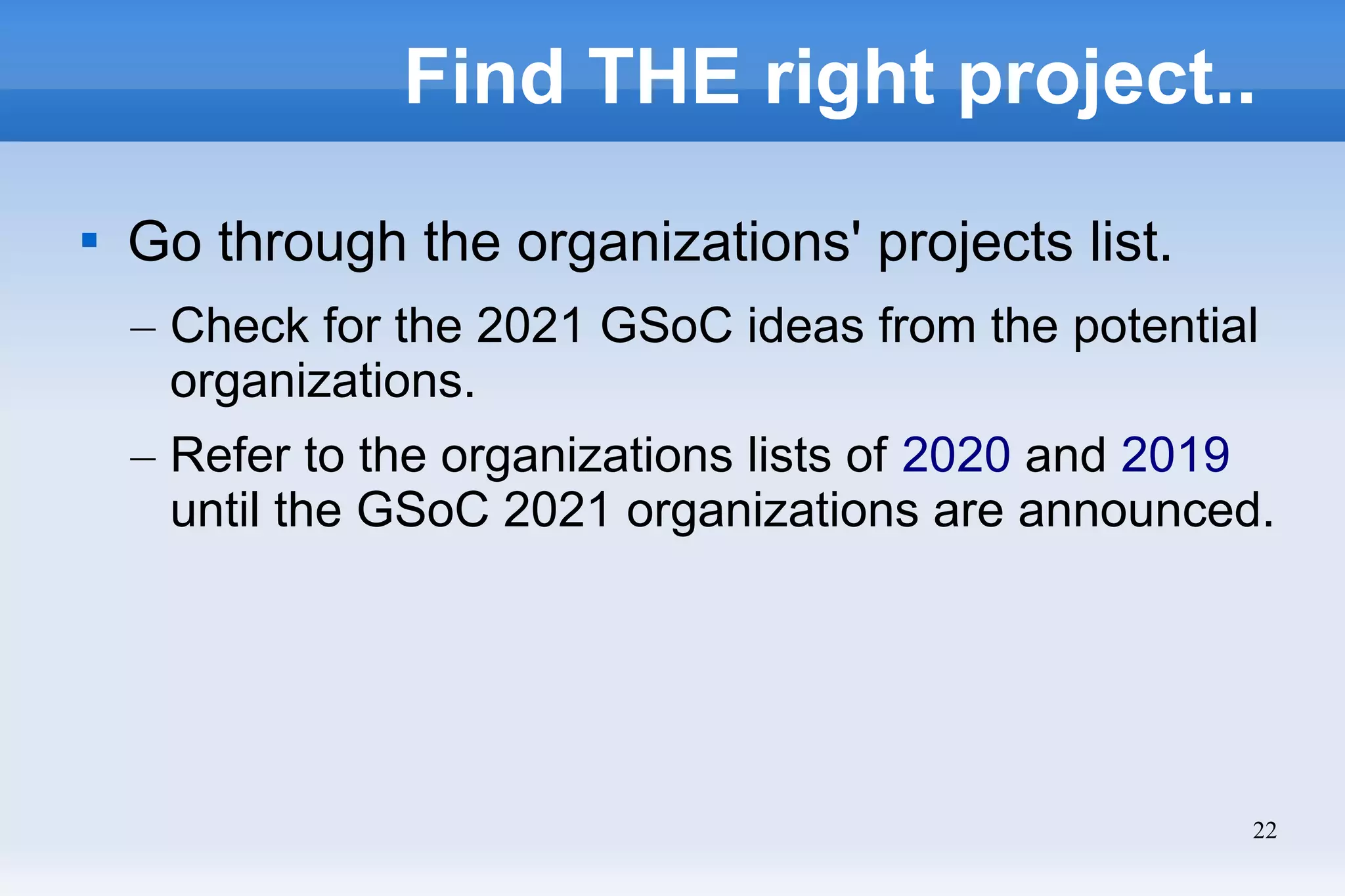 22
Find THE right project..

Go through the organizations' projects list.
– Check for the 2021 GSoC ideas from the potential
organizations.
– Refer to the organizations lists of 2020 and 2019
until the GSoC 2021 organizations are announced.
 