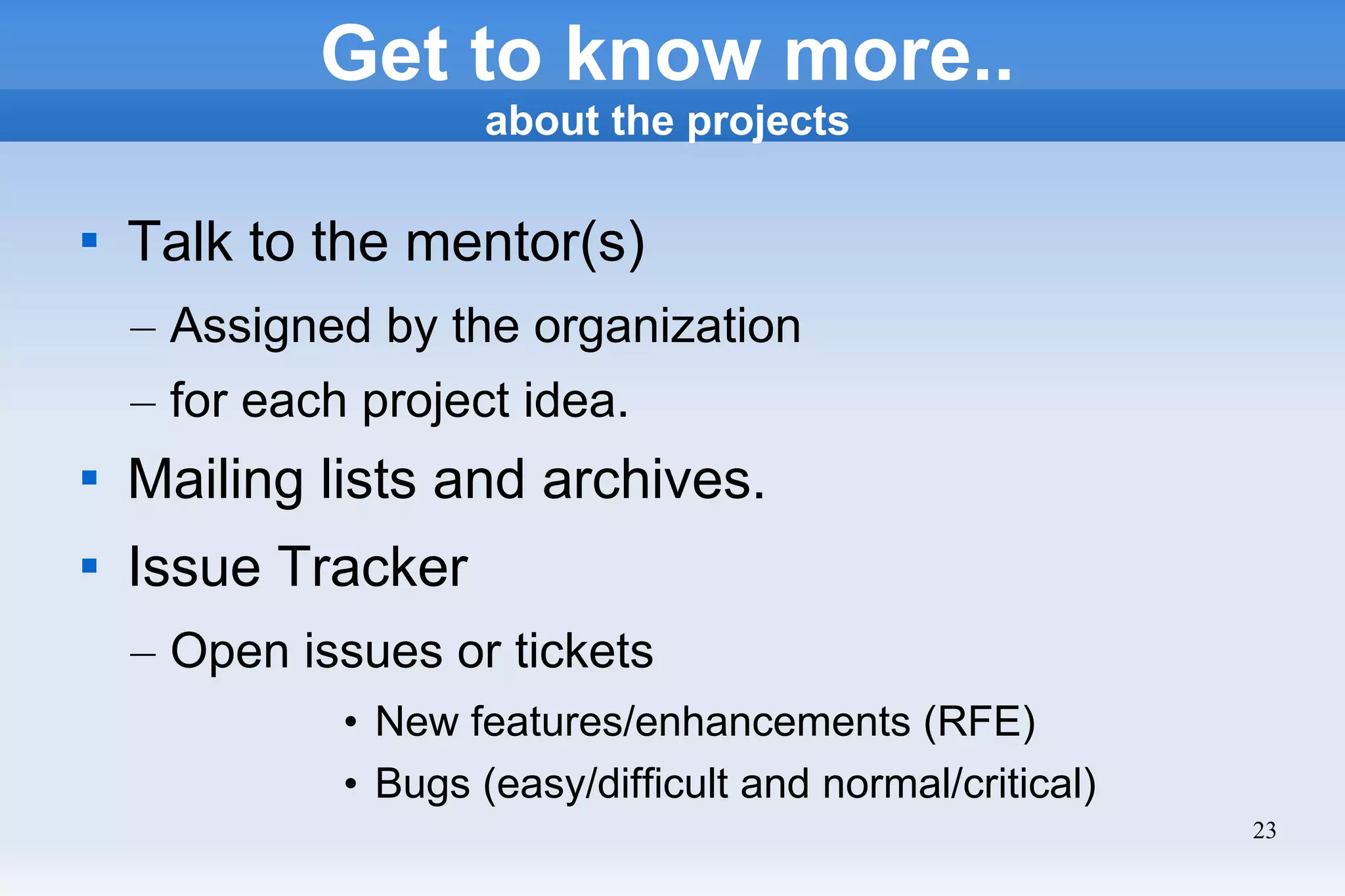 23
Get to know more..
about the projects

Talk to the mentor(s)
– Assigned by the organization
– for each project idea.

Mailing lists and archives.

Issue Tracker
– Open issues or tickets
• New features/enhancements (RFE)
• Bugs (easy/difficult and normal/critical)
 